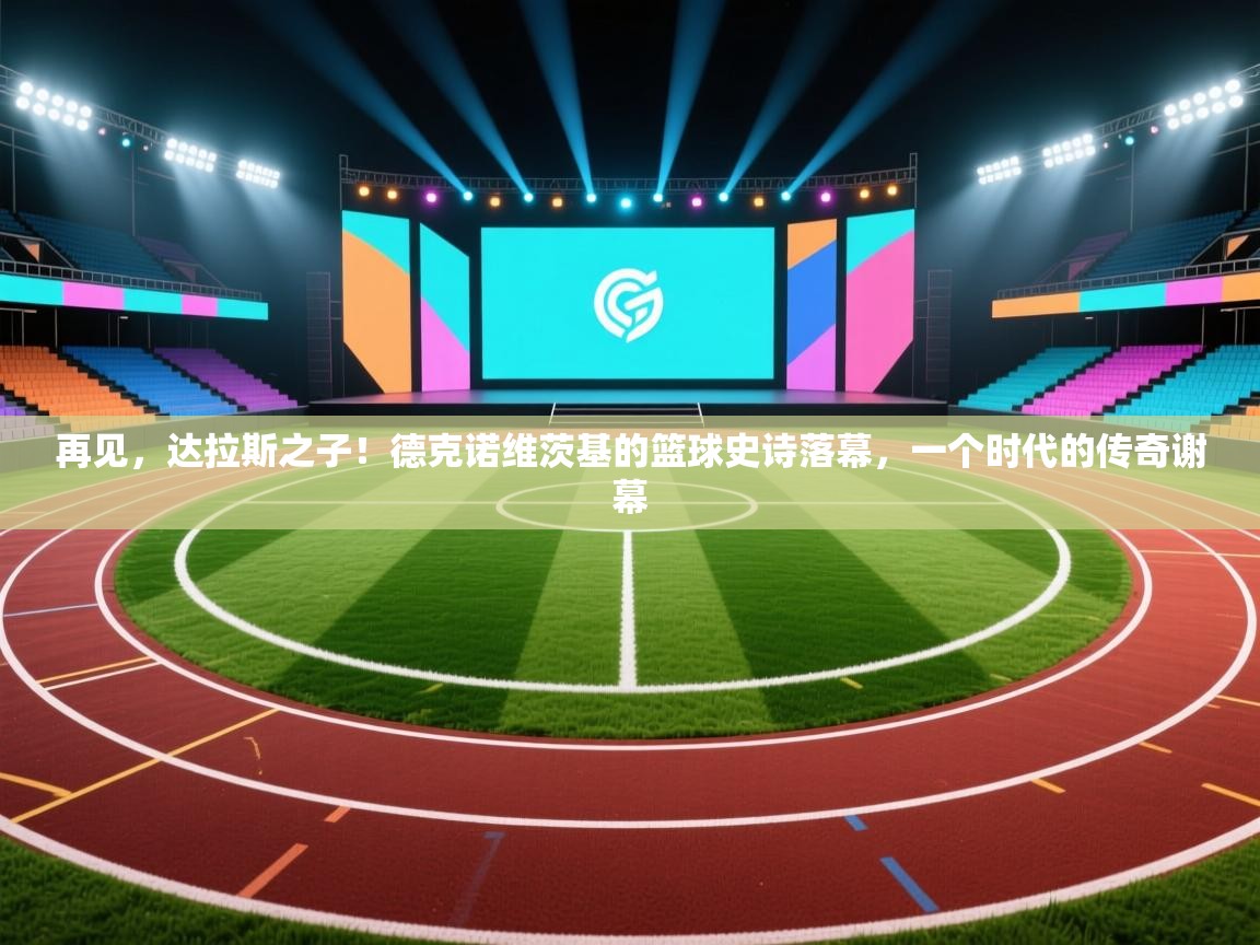 再见，达拉斯之子！德克诺维茨基的篮球史诗落幕，一个时代的传奇谢幕
